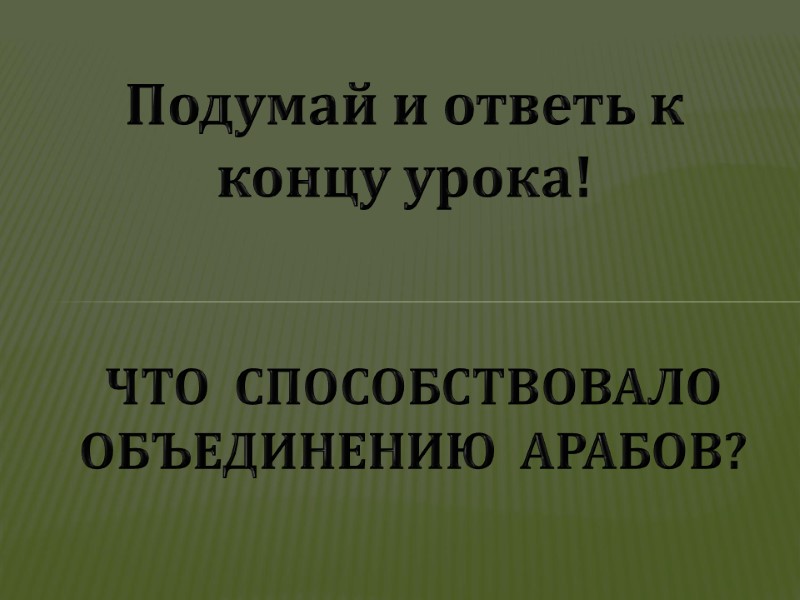 ЧТО  СПОСОБСТВОВАЛО ОБЪЕДИНЕНИЮ  АРАБОВ? Подумай и ответь к концу урока!